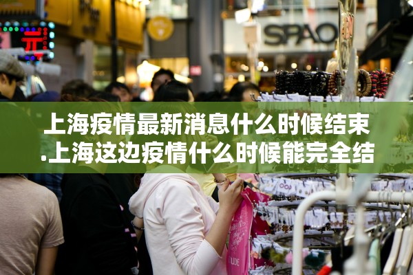 上海疫情最新消息什么时候结束.上海这边疫情什么时候能完全结束