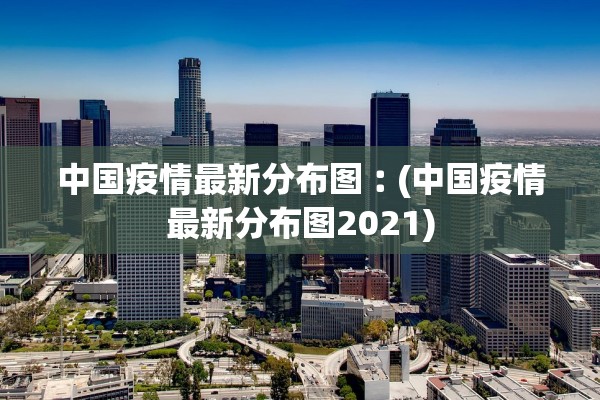 中国疫情最新分布图︰(中国疫情最新分布图2021)