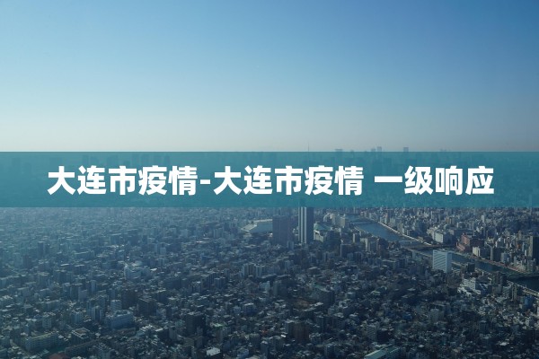 大连市疫情-大连市疫情 一级响应 大连市疫情-大连市疫情 一级响应
