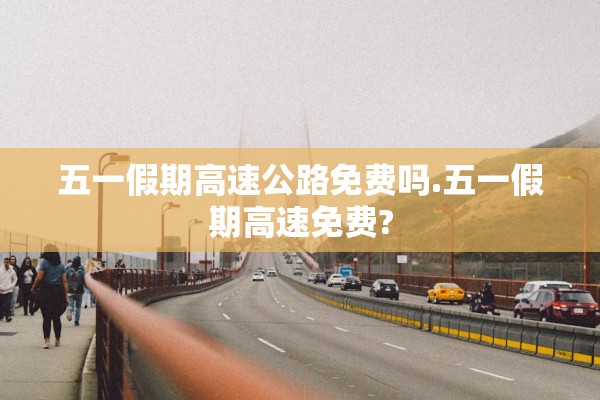 五一假期高速公路免费吗.五一假期高速免费? 五一假期高速公路免费吗.五一假期高速免费?