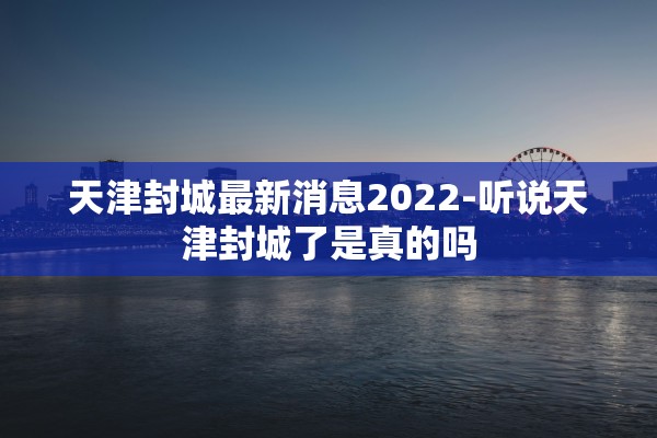 天津封城最新消息2022-听说天津封城了是真的吗