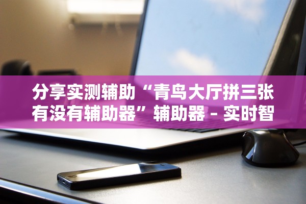 分享实测辅助“青鸟大厅拼三张有没有辅助器”辅助器 – 实时智能回复