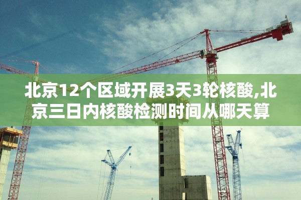 北京12个区域开展3天3轮核酸,北京三日内核酸检测时间从哪天算