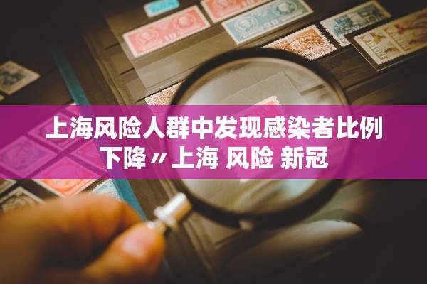 上海风险人群中发现感染者比例下降〃上海 风险 新冠