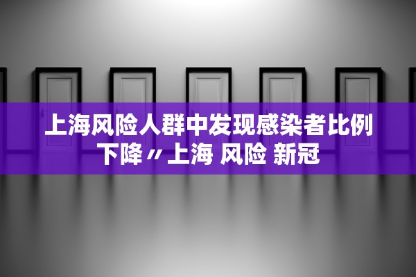 上海风险人群中发现感染者比例下降〃上海 风险 新冠