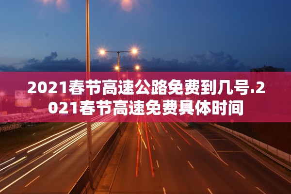 2021春节高速公路免费到几号.2021春节高速免费具体时间