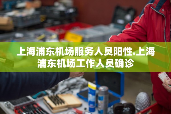 上海浦东机场服务人员阳性.上海浦东机场工作人员确诊