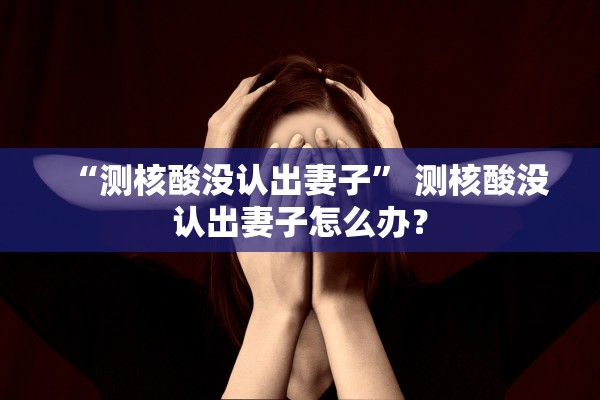 “测核酸没认出妻子” 测核酸没认出妻子怎么办？