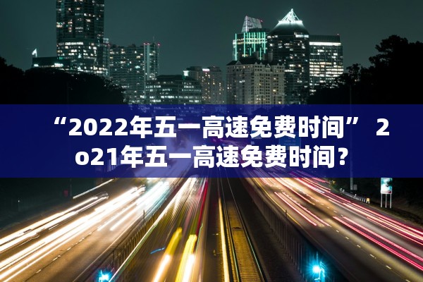 “2022年五一高速免费时间” 2o21年五一高速免费时间？