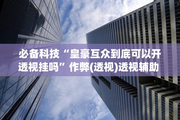 必备科技“皇豪互众到底可以开透视挂吗	”作弊(透视)透视辅助 