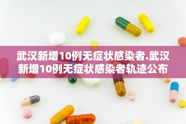 武汉新增10例无症状感染者.武汉新增10例无症状感染者轨迹公布 武汉新增10例无症状感染者.武汉新增10例无症状感染者轨迹公布