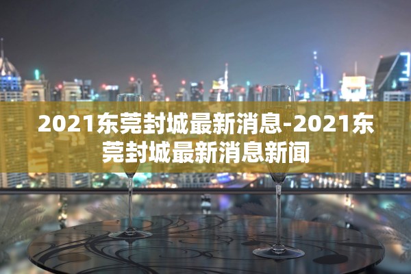 2021东莞封城最新消息-2021东莞封城最新消息新闻