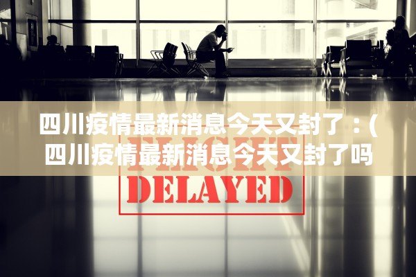 四川疫情最新消息今天又封了︰(四川疫情最新消息今天又封了吗)