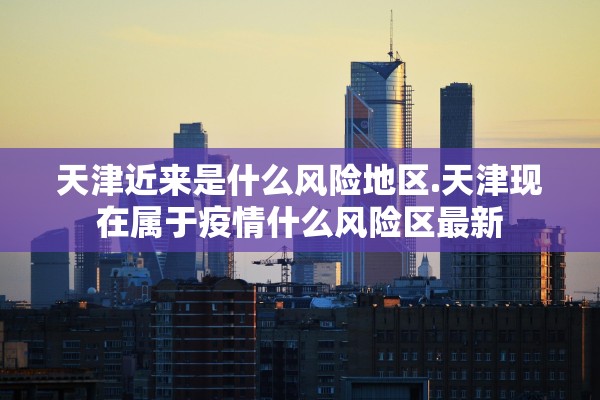 天津近来是什么风险地区.天津现在属于疫情什么风险区最新