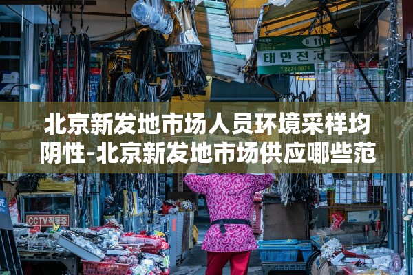 北京新发地市场人员环境采样均阴性-北京新发地市场供应哪些范围