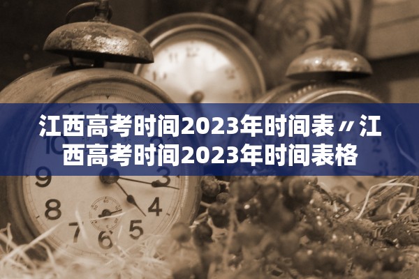江西高考时间2023年时间表〃江西高考时间2023年时间表格