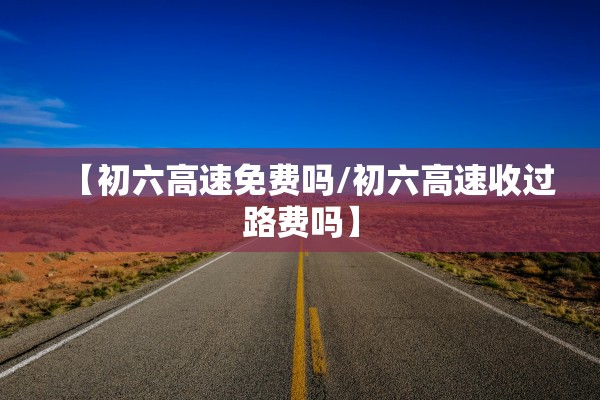 【初六高速免费吗/初六高速收过路费吗】 【初六高速免费吗/初六高速收过路费吗】