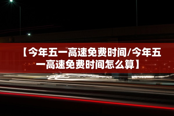 【今年五一高速免费时间/今年五一高速免费时间怎么算】