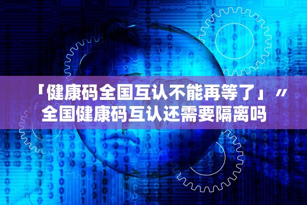 「健康码全国互认不能再等了」〃全国健康码互认还需要隔离吗