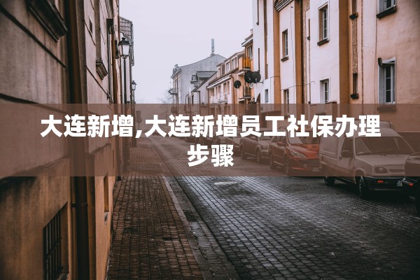大连新增,大连新增员工社保办理步骤 大连新增,大连新增员工社保办理步骤