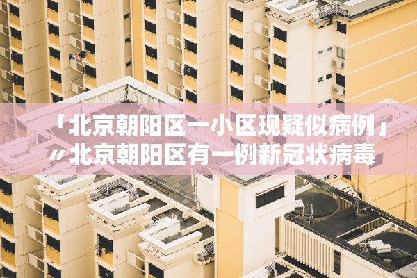 「北京朝阳区一小区现疑似病例」〃北京朝阳区有一例新冠状病毒在什么小区