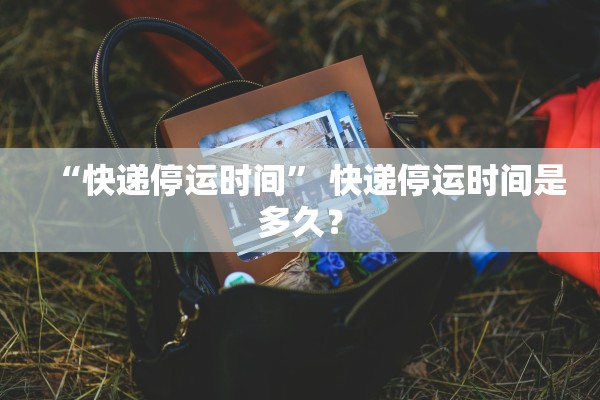 “快递停运时间” 快递停运时间是多久？