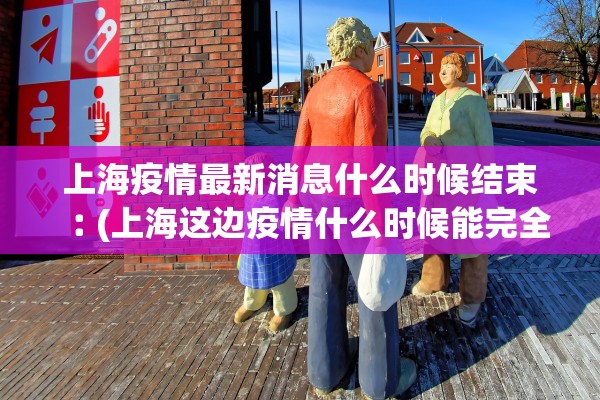 上海疫情最新消息什么时候结束︰(上海这边疫情什么时候能完全结束)