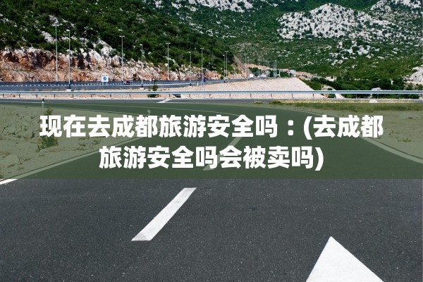 现在去成都旅游安全吗︰(去成都旅游安全吗会被卖吗)