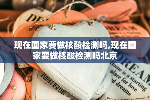 现在回家要做核酸检测吗,现在回家要做核酸检测吗北京