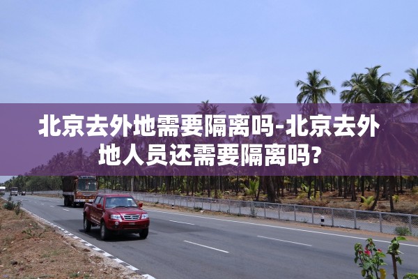 北京去外地需要隔离吗-北京去外地人员还需要隔离吗?