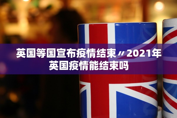 英国等国宣布疫情结束〃2021年英国疫情能结束吗