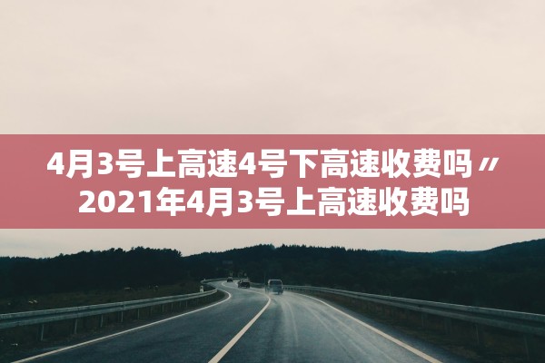 4月3号上高速4号下高速收费吗〃2021年4月3号上高速收费吗