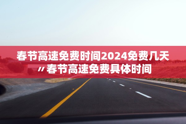 春节高速免费时间2024免费几天〃春节高速免费具体时间
