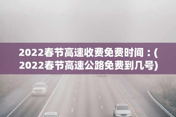2022春节高速收费免费时间︰(2022春节高速公路免费到几号)