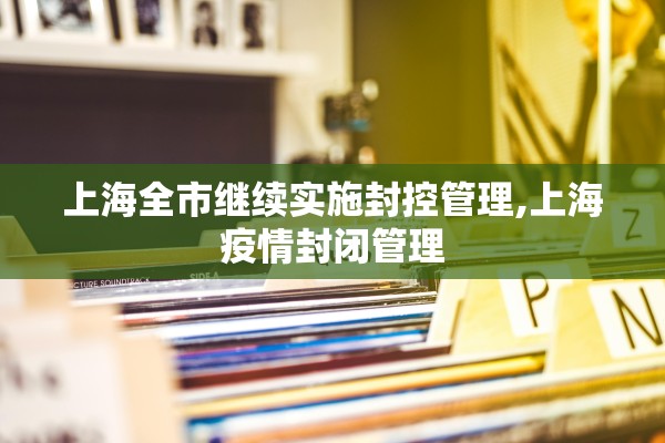 上海全市继续实施封控管理,上海疫情封闭管理 上海全市继续实施封控管理,上海疫情封闭管理