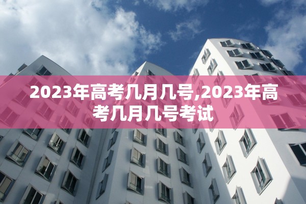 2023年高考几月几号,2023年高考几月几号考试