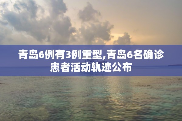 青岛6例有3例重型,青岛6名确诊患者活动轨迹公布