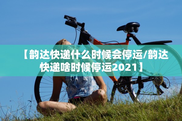 【韵达快递什么时候会停运/韵达快递啥时候停运2021】