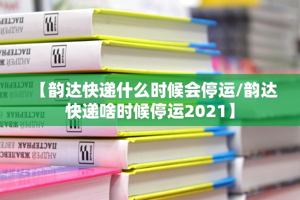 【韵达快递什么时候会停运/韵达快递啥时候停运2021】