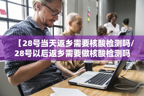 【28号当天返乡需要核酸检测吗/28号以后返乡需要做核酸检测吗】