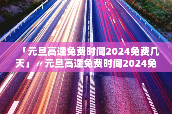 「元旦高速免费时间2024免费几天」〃元旦高速免费时间2024免费几天啊 「元旦高速免费时间2024免费几天」〃元旦高速免费时间2024免费几天啊