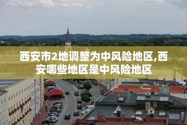 西安市2地调整为中风险地区,西安哪些地区是中风险地区 西安市2地调整为中风险地区,西安哪些地区是中风险地区