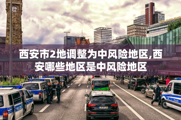 西安市2地调整为中风险地区,西安哪些地区是中风险地区 西安市2地调整为中风险地区,西安哪些地区是中风险地区