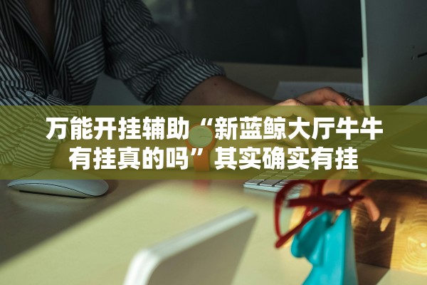 万能开挂辅助“新蓝鲸大厅牛牛有挂真的吗	”其实确实有挂