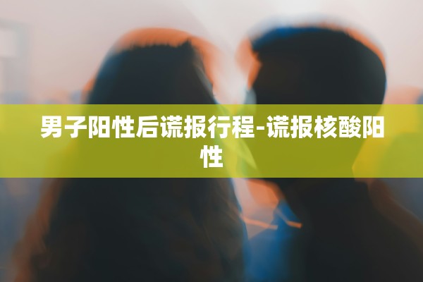 男子阳性后谎报行程-谎报核酸阳性