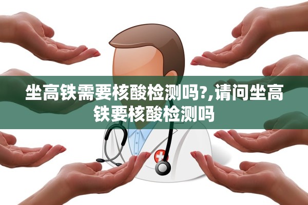 坐高铁需要核酸检测吗?,请问坐高铁要核酸检测吗