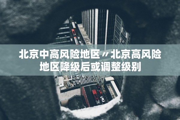 北京中高风险地区〃北京高风险地区降级后或调整级别 北京中高风险地区〃北京高风险地区降级后或调整级别