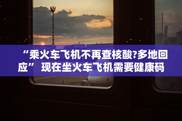 “乘火车飞机不再查核酸?多地回应” 现在坐火车飞机需要健康码吗？