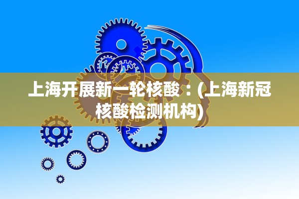 上海开展新一轮核酸︰(上海新冠核酸检测机构)