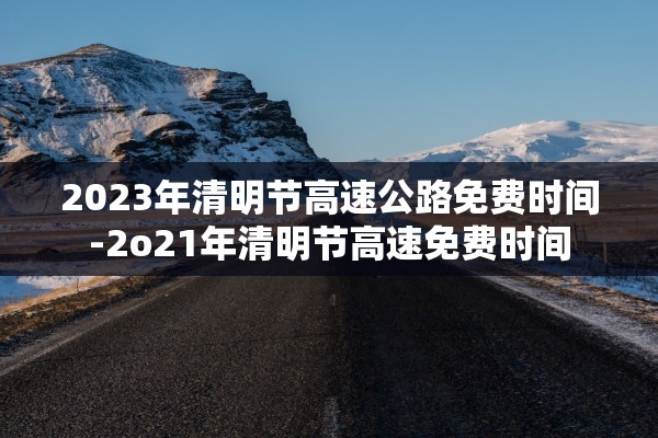 2023年清明节高速公路免费时间-2o21年清明节高速免费时间